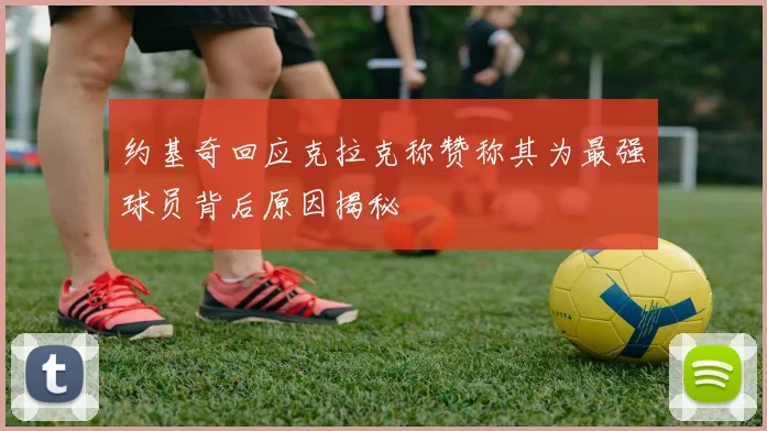 约基奇回应克拉克称赞称其为最强球员背后原因揭秘