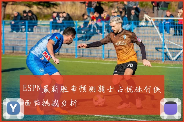 ESPN最新胜率预测骑士占优独行侠面临挑战分析