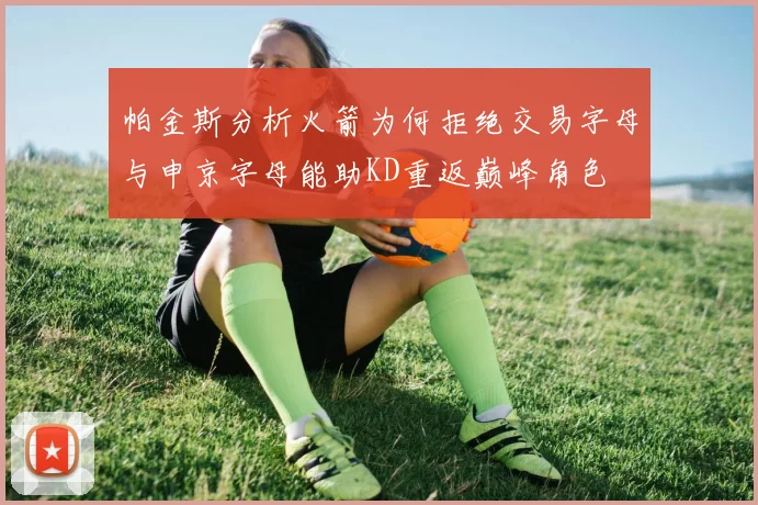 帕金斯分析火箭为何拒绝交易字母与申京字母能助KD重返巅峰角色