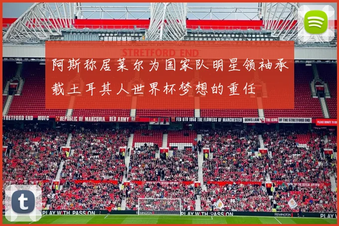 阿斯称居莱尔为国家队明星领袖承载土耳其人世界杯梦想的重任