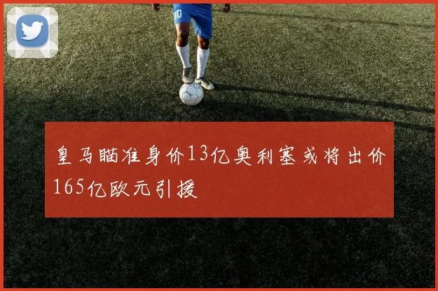 皇马瞄准身价13亿奥利塞或将出价165亿欧元引援