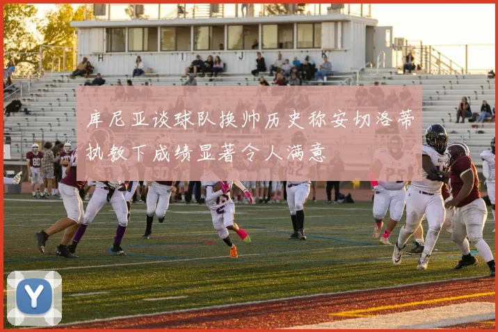 库尼亚谈球队换帅历史称安切洛蒂执教下成绩显著令人满意