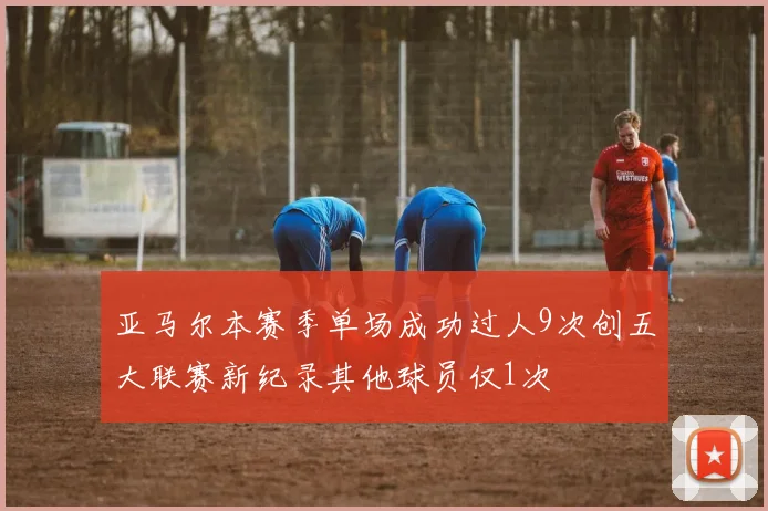 亚马尔本赛季单场成功过人9次创五大联赛新纪录其他球员仅1次