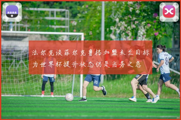 法尔克谈菲尔克鲁格加盟米兰目标为世界杯提升状态仍是当务之急