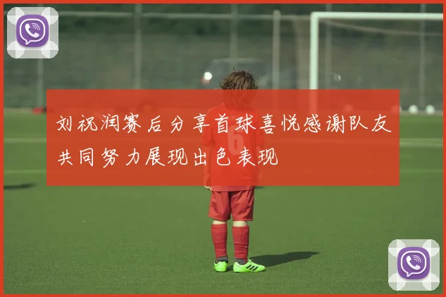 刘祝润赛后分享首球喜悦感谢队友共同努力展现出色表现