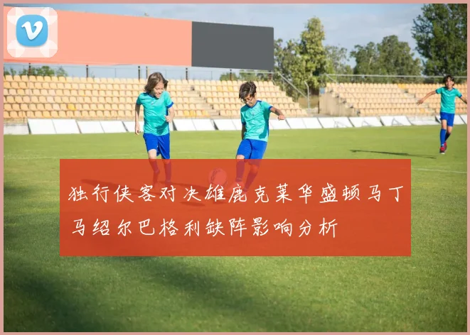 独行侠客对决雄鹿克莱华盛顿马丁马绍尔巴格利缺阵影响分析