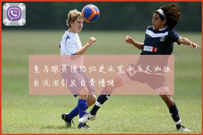皇马球员愤怒归更衣室卡马文加独自流泪引发自责情绪