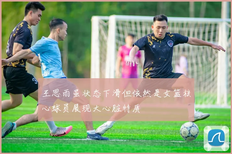 王思雨虽状态下滑但依然是女篮核心球员展现大心脏特质