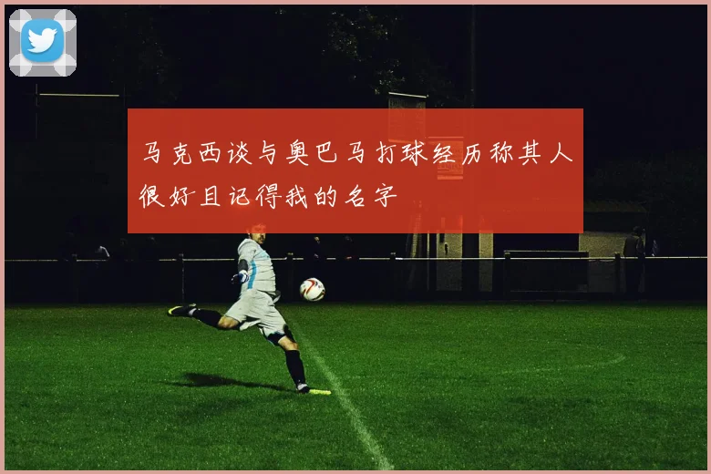 马克西谈与奥巴马打球经历称其人很好且记得我的名字