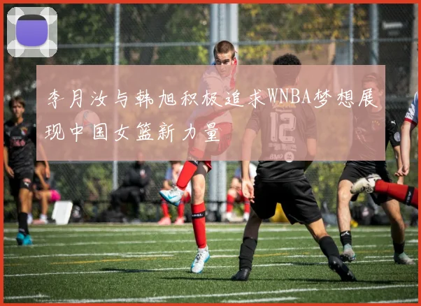 李月汝与韩旭积极追求WNBA梦想展现中国女篮新力量