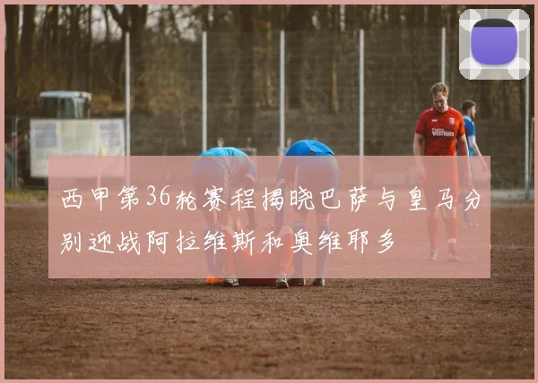 西甲第36轮赛程揭晓巴萨与皇马分别迎战阿拉维斯和奥维耶多