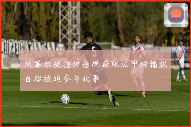 纳赛尔被指控违规获取法甲转播权自称被迫参与此事