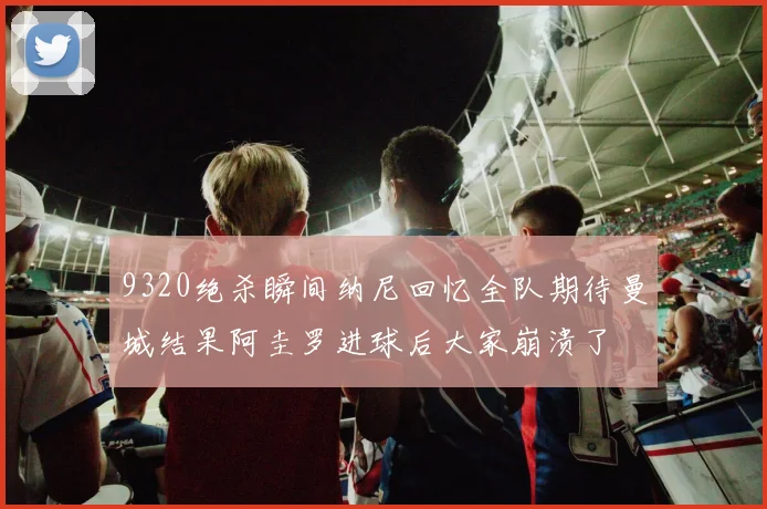 9320绝杀瞬间纳尼回忆全队期待曼城结果阿圭罗进球后大家崩溃了