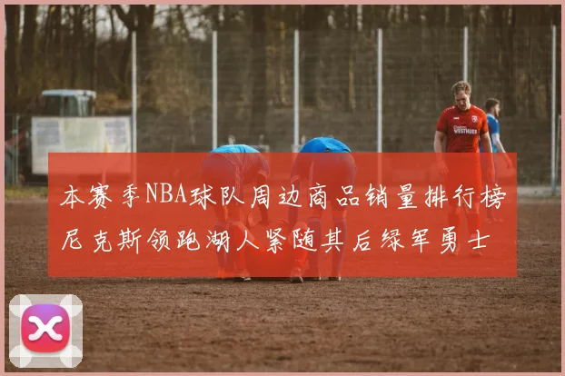 本赛季NBA球队周边商品销量排行榜尼克斯领跑湖人紧随其后绿军勇士紧追不舍