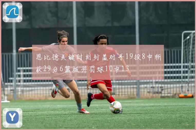 恩比德关键时刻封盖对手19投8中斩获29分6篮板并罚球10中13