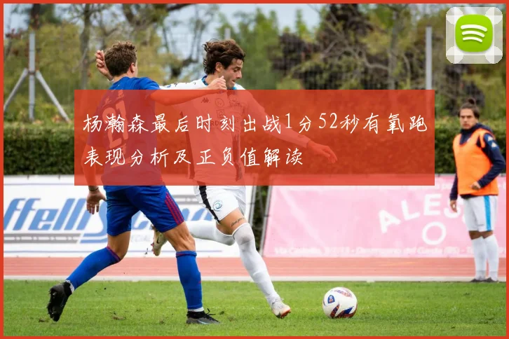 杨瀚森最后时刻出战1分52秒有氧跑表现分析及正负值解读