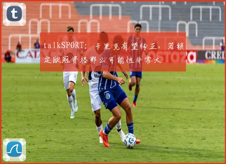 talkSPORT：卡里克有望转正，若锁定欧冠资格那么可能性非常大