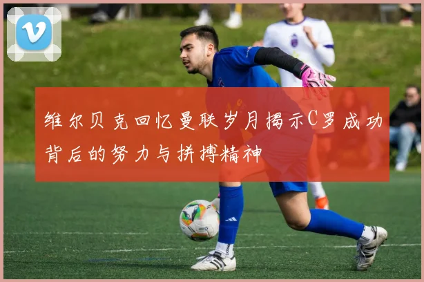 维尔贝克回忆曼联岁月揭示C罗成功背后的努力与拼搏精神