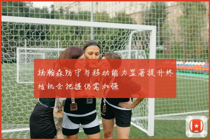 杨瀚森防守与移动能力显著提升终结机会把握仍需加强