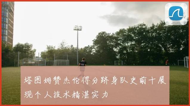 塔图姆赞杰伦得分跻身队史前十展现个人技术精湛实力